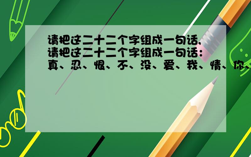 请把这二十二个字组成一句话,请把这二十二个字组成一句话：真、忍、恨、不、没、爱、我、情、你、今、在、生、有、好、活、过、一、想、快、乐、为、世.