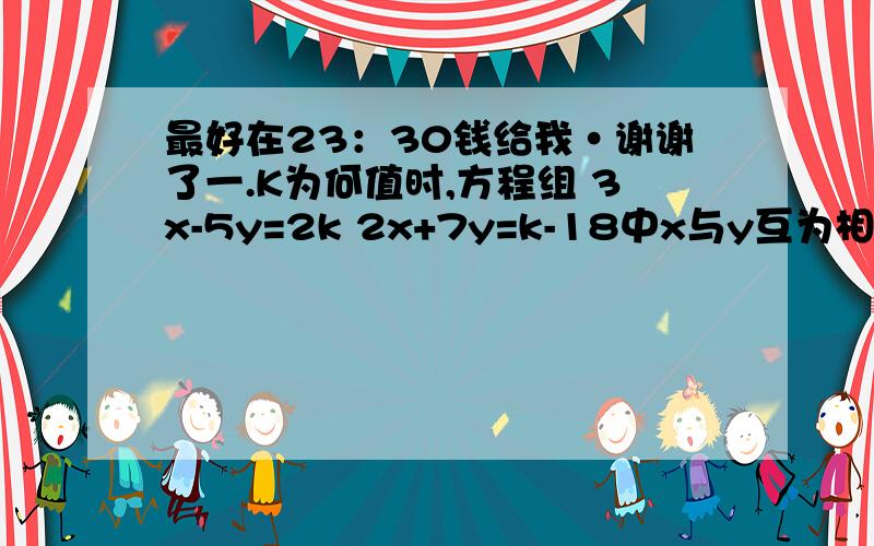 最好在23：30钱给我·谢谢了一.K为何值时,方程组 3x-5y=2k 2x+7y=k-18中x与y互为相反数?并求出x和y的值.二.某校有两种学生宿舍30间,大的可住8人,晓得可住5人,该校有198人住校且刚好注满.问大小宿