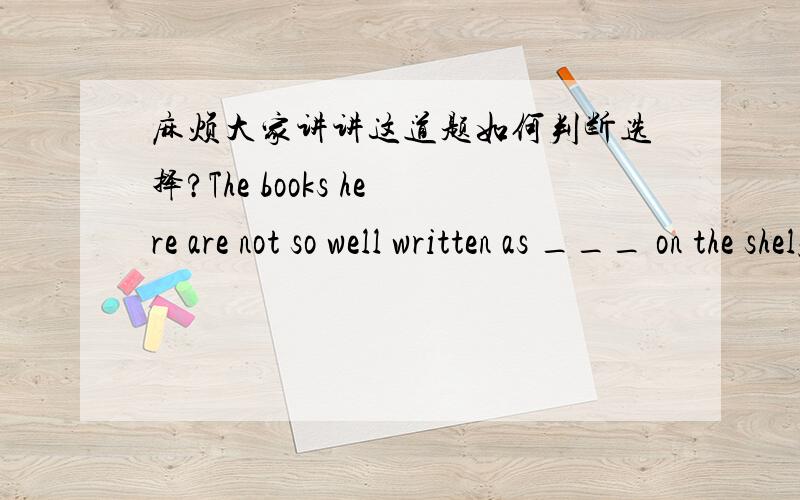 麻烦大家讲讲这道题如何判断选择?The books here are not so well written as ___ on the shelf.A.that B.thoseC.ones D.them这本书...什么被写,放在书架上?