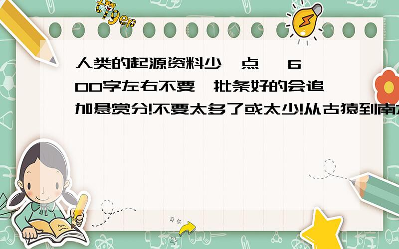 人类的起源资料少一点   600字左右不要一批条好的会追加悬赏分!不要太多了或太少!从古猿到南方古猿到能人到直立人到智人都要说谢了!速度!急!会追加悬赏分!