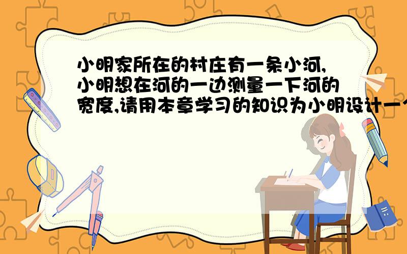 小明家所在的村庄有一条小河,小明想在河的一边测量一下河的宽度,请用本章学习的知识为小明设计一个方案本章学的是：利用三角形全等测距离