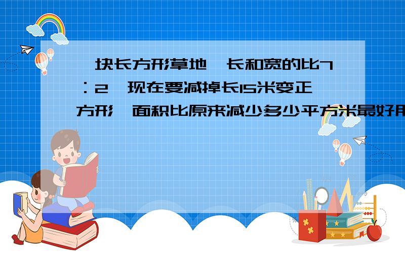 一块长方形草地,长和宽的比7：2,现在要减掉长15米变正方形,面积比原来减少多少平方米最好用算术