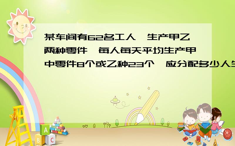 某车间有62名工人,生产甲乙两种零件,每人每天平均生产甲中零件8个或乙种23个,应分配多少人生产甲种零件,多少人生产乙种零件才能使每天生产的甲种零件和乙种零件刚好配套