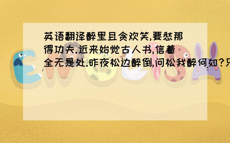 英语翻译醉里且贪欢笑,要愁那得功夫.近来始觉古人书,信着全无是处.昨夜松边醉倒,问松我醉何如?只疑松动要来挟,以手推松回去.