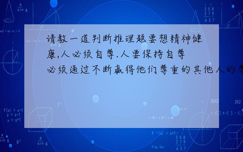 请教一道判断推理题要想精神健康,人必须自尊.人要保持自尊必须通过不断赢得他们尊重的其他人的尊重,他们要赢得这种尊重只有通过道德地对待这些人.下面那个结论可以从上文推出（ ）A