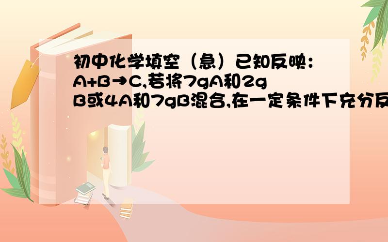 初中化学填空（急）已知反映：A+B→C,若将7gA和2gB或4A和7gB混合,在一定条件下充分反应后,均可以得到6gC.若A和B的混合物9g,充分反应后得到7.5gC,则此混合物中A的质量可能是____g或___g.