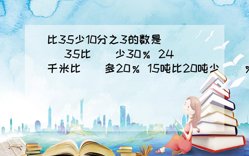 比35少10分之3的数是( ) 35比（）少30％ 24千米比（）多20％ 15吨比20吨少（）％（）比18多20分之3