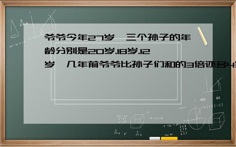 爷爷今年27岁,三个孙子的年龄分别是20岁.18岁.12岁,几年前爷爷比孙子们和的3倍还多4岁