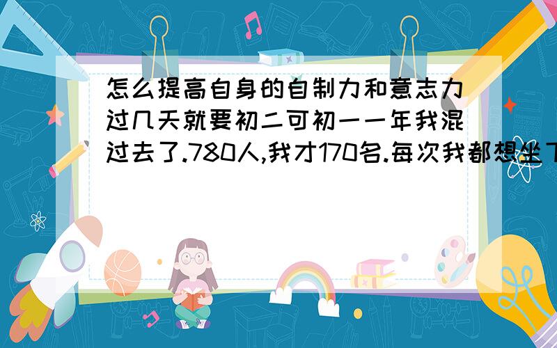 怎么提高自身的自制力和意志力过几天就要初二可初一一年我混过去了.780人,我才170名.每次我都想坐下来狠狠地学上几天.但刚坐下就累了.不停的开小差浪费了我这么多时间.我面临了很多的