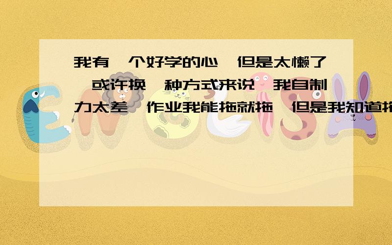 我有一个好学的心,但是太懒了,或许换一种方式来说,我自制力太差,作业我能拖就拖,但是我知道拖不对,但是还是仍不住,所以就希望有谁能够支个招,说的要是让我心服口服,我给200分书中隐身