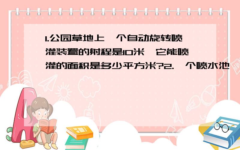 1.公园草地上一个自动旋转喷灌装置的射程是10米,它能喷灌的面积是多少平方米?2.一个喷水池,直径18米,绕水池走一圈要走多少米?这个水池占地多少平方米?3.李爷爷靠墙用篱笆围了一块半圆形