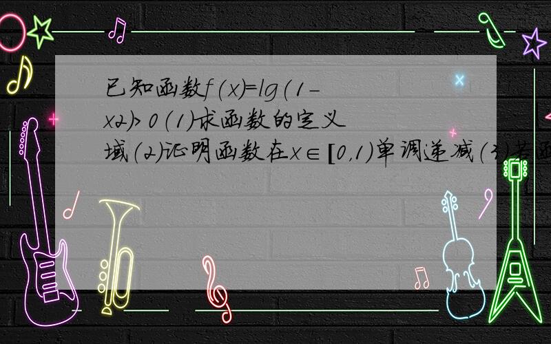 已知函数f(x)=lg(1-x2)>0（1）求函数的定义域（2）证明函数在x∈[0，1）单调递减（3）若函数f(x)=lg(1-x2)在x∈[0,a]上有意义，求此函数的值域