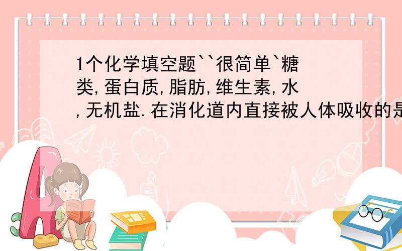 1个化学填空题``很简单`糖类,蛋白质,脂肪,维生素,水,无机盐.在消化道内直接被人体吸收的是_____从人的胃里开始初步消化的是_____有利于其在胃里消化的催化剂是胃液中的______