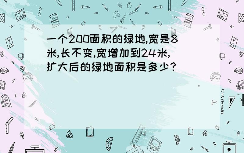 一个200面积的绿地,宽是8米,长不变,宽增加到24米,扩大后的绿地面积是多少?