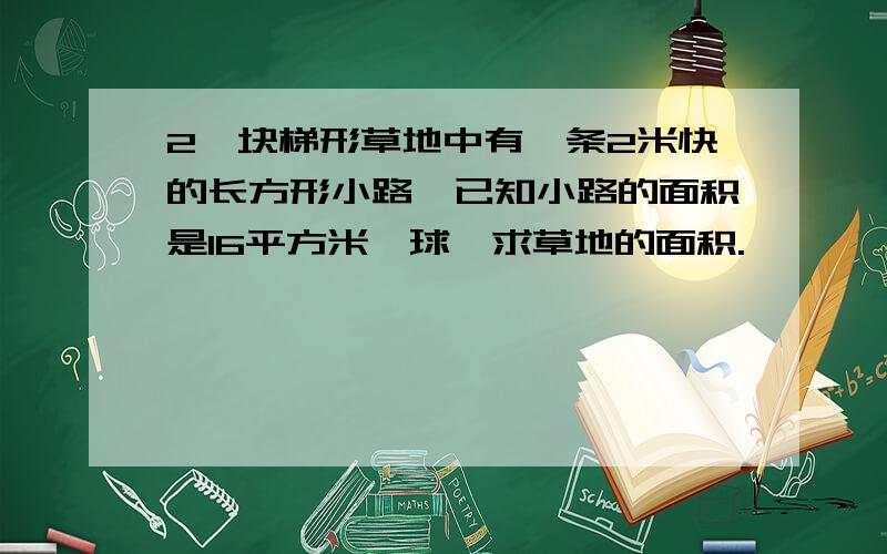 2一块梯形草地中有一条2米快的长方形小路,已知小路的面积是16平方米,球、求草地的面积.