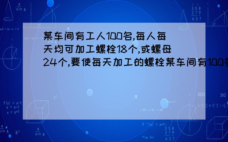 某车间有工人100名,每人每天均可加工螺栓18个,或螺母24个,要使每天加工的螺栓某车间有100名工人每人平均每天可以加工螺栓18个或螺母24个,要使每天加工螺栓和螺母（一个螺栓配两个螺母）