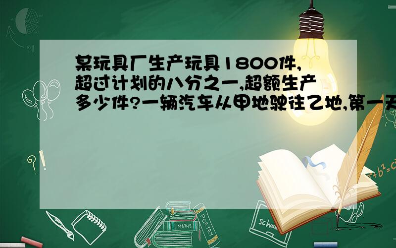 某玩具厂生产玩具1800件,超过计划的八分之一,超额生产多少件?一辆汽车从甲地驶往乙地,第一天行了全程四分之一,第二天行了全程的三分之一,这时离乙地还有140千米,甲乙两地相距多少千米?