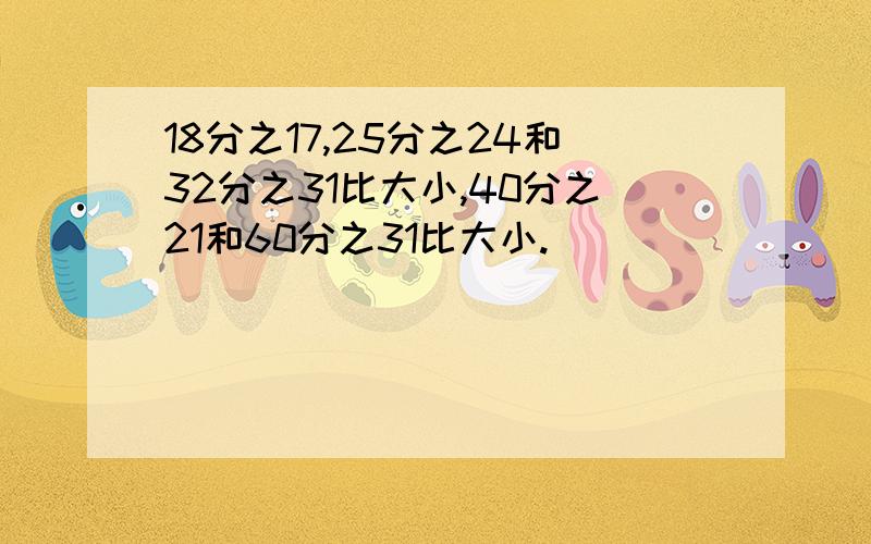 18分之17,25分之24和32分之31比大小,40分之21和60分之31比大小.