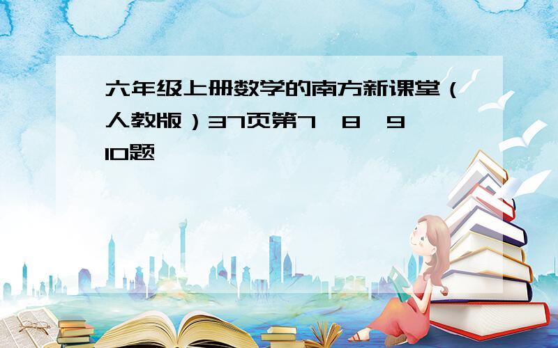 六年级上册数学的南方新课堂（人教版）37页第7,8,9,10题,