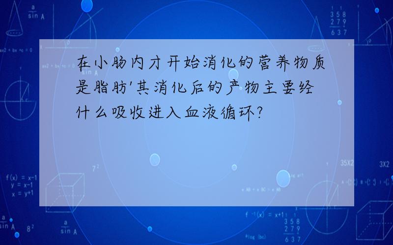 在小肠内才开始消化的营养物质是脂肪'其消化后的产物主要经什么吸收进入血液循环?