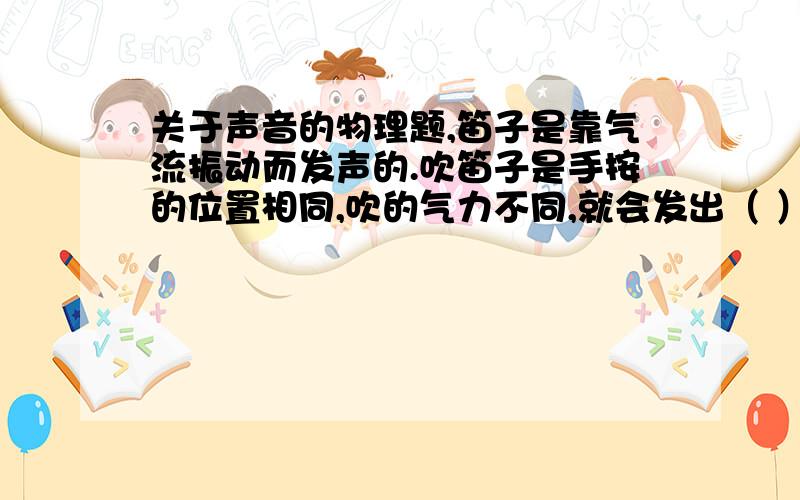 关于声音的物理题,笛子是靠气流振动而发声的.吹笛子是手按的位置相同,吹的气力不同,就会发出（ ）不同的声音.小明吹奏时,先将笛孔全部堵上,然后全部放开,发声的变化是（ ）.为什么 老