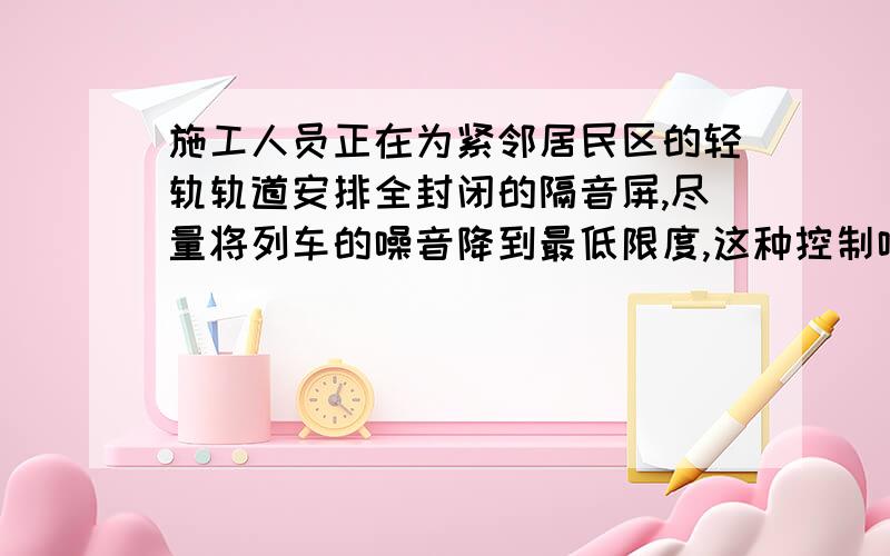 施工人员正在为紧邻居民区的轻轨轨道安排全封闭的隔音屏,尽量将列车的噪音降到最低限度,这种控制噪音的方法是A.防止噪音产生 B.阻断噪音的传播C.防止噪音进入耳朵 D.ABC都有