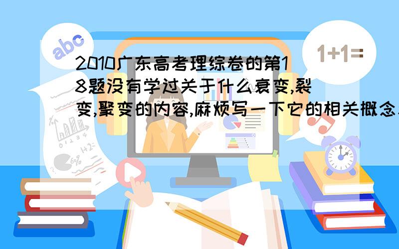 2010广东高考理综卷的第18题没有学过关于什么衰变,裂变,聚变的内容,麻烦写一下它的相关概念和结论.