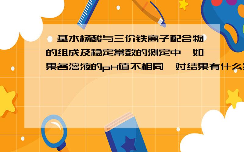 磺基水杨酸与三价铁离子配合物的组成及稳定常数的测定中,如果各溶液的pH值不相同,对结果有什么影响