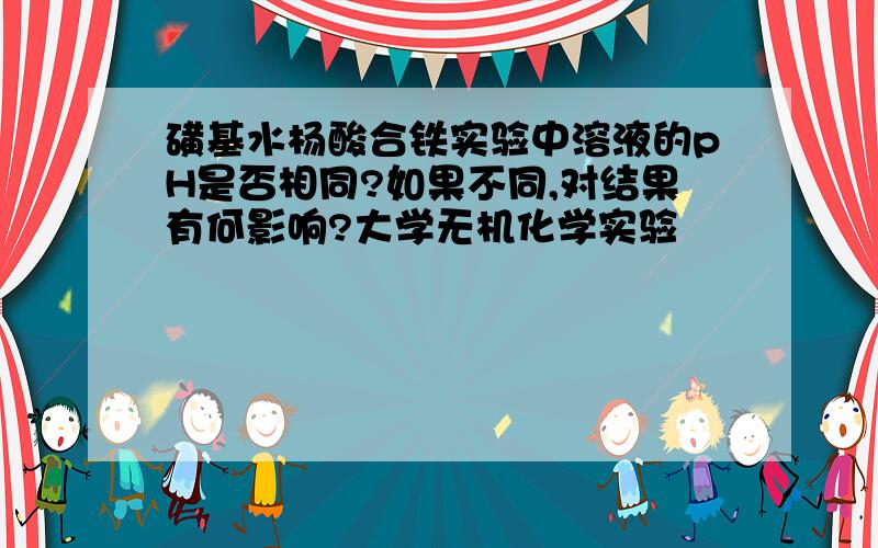 磺基水杨酸合铁实验中溶液的pH是否相同?如果不同,对结果有何影响?大学无机化学实验