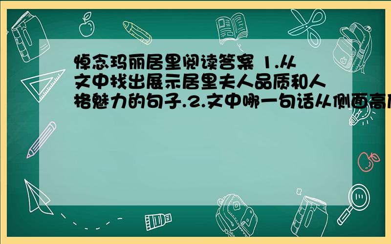 悼念玛丽居里阅读答案 1.从文中找出展示居里夫人品质和人格魅力的句子.2.文中哪一句话从侧面高度评价了居里夫人的人格魅力?3.从文中可以看出居里夫人外貌严肃的主要原因是什么?4.文章