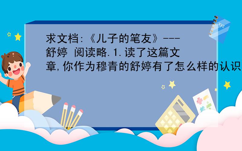 求文档:《儿子的笔友》---舒婷 阅读略.1.读了这篇文章,你作为穆青的舒婷有了怎么样的认识?结合文中的叙述谈谈为什么会有这样的认识?2.你以前读过舒婷的诗吗?最喜欢他的那首诗?3.随着年