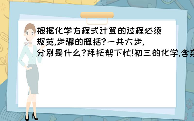 根据化学方程式计算的过程必须规范,步骤的概括?一共六步,分别是什么?拜托帮下忙!初三的化学,含杂质的计算一类的!