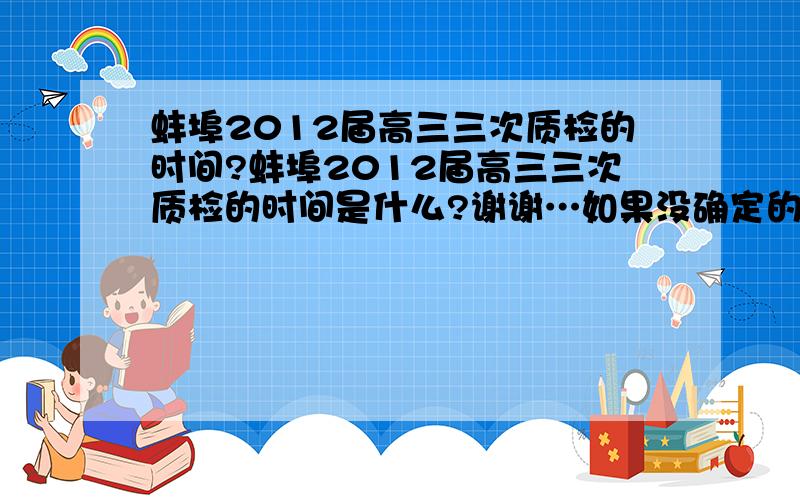 蚌埠2012届高三三次质检的时间?蚌埠2012届高三三次质检的时间是什么?谢谢…如果没确定的话,那去年的三次时间分别是什么?