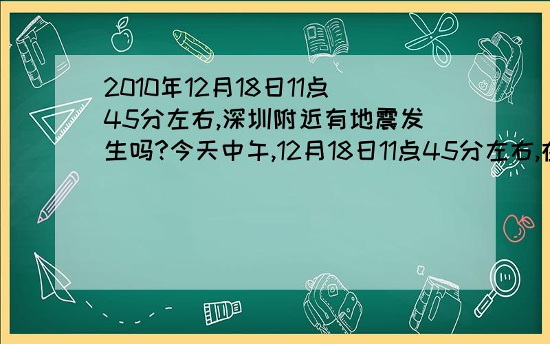 2010年12月18日11点45分左右,深圳附近有地震发生吗?今天中午,12月18日11点45分左右,在家感觉到有东西倒下一样的振动和咚咚咚咚的声音,下午理发师傅也主动说起是不是地震过.在深圳的朋友还