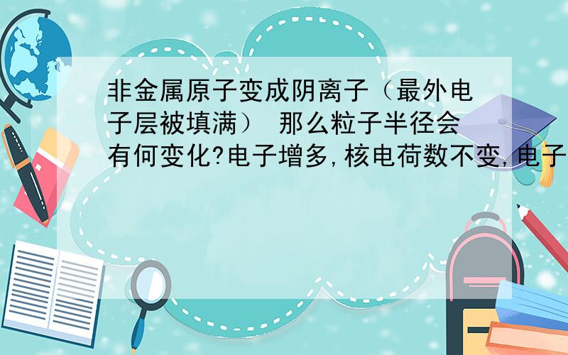 非金属原子变成阴离子（最外电子层被填满） 那么粒子半径会有何变化?电子增多,核电荷数不变,电子层数不变电子电荷增加,与原子核的引力增加,所以粒子变小.电子数增加,电子间的斥力增