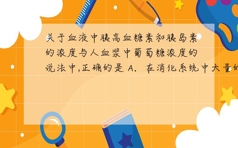 关于血液中胰高血糖素和胰岛素的浓度与人血浆中葡萄糖浓度的说法中,正确的是 A．在消化系统中大量的葡萄糖从食物中转运入血浆时,胰岛就会减少胰高血糖素分泌B．当某人在数小时内不