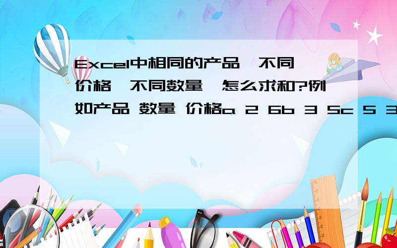 Excel中相同的产品,不同价格,不同数量,怎么求和?例如产品 数量 价格a 2 6b 3 5c 5 3a 3 4b 7 2c 4 3这样怎么求和 用什么函数或者工具 求的是价格*数量的总和