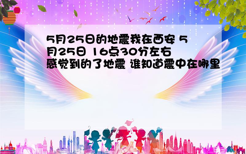 5月25日的地震我在西安 5月25日 16点30分左右 感觉到的了地震 谁知道震中在哪里