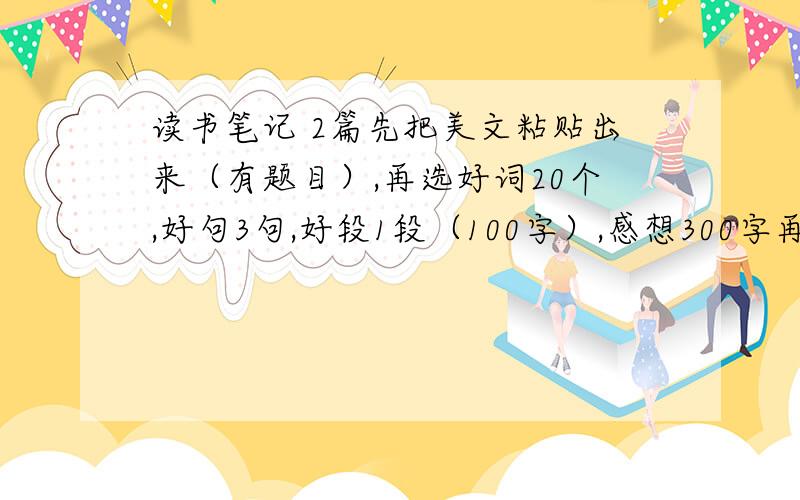 读书笔记 2篇先把美文粘贴出来（有题目）,再选好词20个,好句3句,好段1段（100字）,感想300字再次注意：好词20 好句3句 好段1段（100字） 感想300字