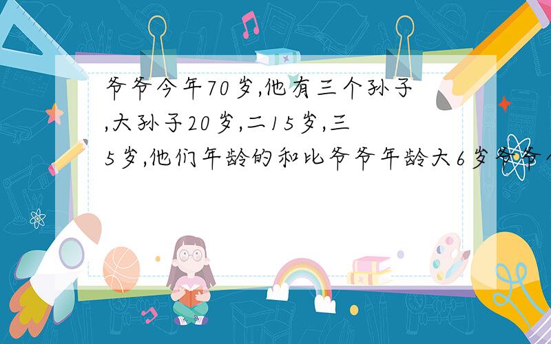 爷爷今年70岁,他有三个孙子,大孙子20岁,二15岁,三5岁,他们年龄的和比爷爷年龄大6岁爷爷今年70岁,他有三个孙子,大孙子20岁,二孙子15岁,三孙子5岁,再过几年,三个孙子的年龄的和比爷爷年龄大6