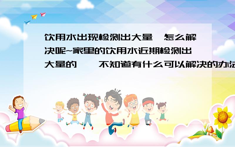 饮用水出现检测出大量氟怎么解决呢~家里的饮用水近期检测出大量的氟,不知道有什么可以解决的办法呢,比如用什么物质中和一下,