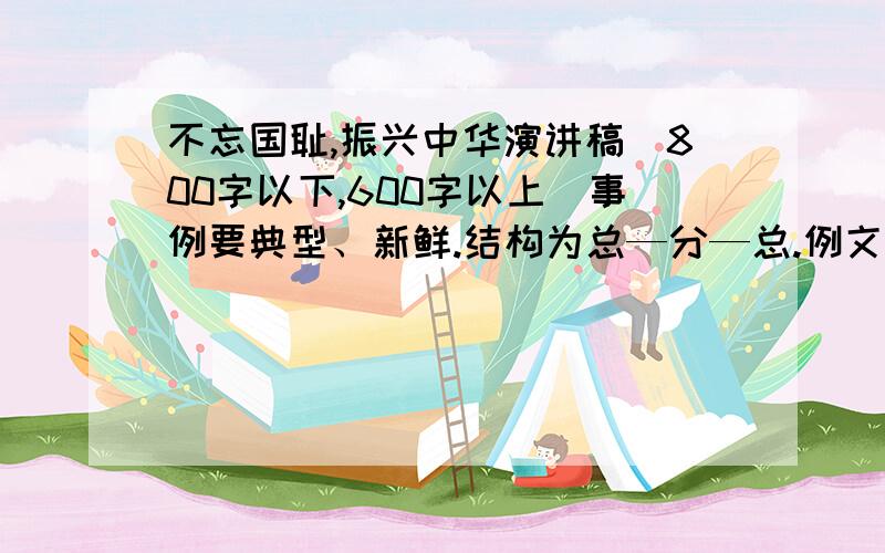 不忘国耻,振兴中华演讲稿（800字以下,600字以上）事例要典型、新鲜.结构为总—分—总.例文也行！没有人回答吗？