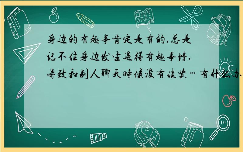 身边的有趣事肯定是有的,总是记不住身边发生过得有趣事情,导致和别人聊天时候没有谈资…有什么办法么