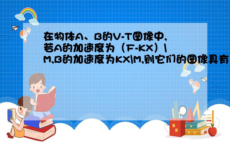 在物体A、B的V-T图像中,若A的加速度为（F-KX）\M,B的加速度为KX\M,则它们的图像具有什么样的特点（如关于什么对称）,在它们速度相等以前,A可能有减速的过程吗?为什么?（F、K、M均为定值）（