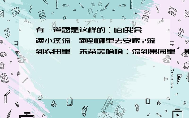 有一道题是这样的：[B]我会读小溪流,跑到哪里去安家?流到农田里,禾苗笑哈哈；流到果园里,果树乐开花；流到池塘里,青蛙叫呱呱.小朋友想一想,小溪还会到那里去安家呢?试着写几句.[/B]我看