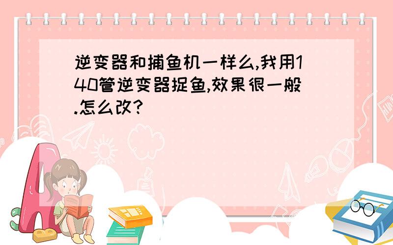 逆变器和捕鱼机一样么,我用140管逆变器捉鱼,效果很一般.怎么改?