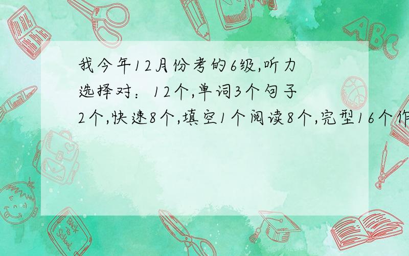 我今年12月份考的6级,听力选择对：12个,单词3个句子2个,快速8个,填空1个阅读8个,完型16个作文翻译一