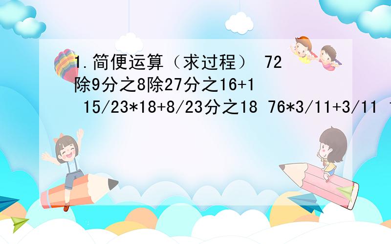 1.简便运算（求过程） 72除9分之8除27分之16+1 15/23*18+8/23分之18 76*3/11+3/11 15/16*（3/5+1/3） 2.化1.简便运算（求过程）72除9分之8除27分之16+115/23*18+8/23分之1876*3/11+3/1115/16*（3/5+1/3）2.化简比180分钟