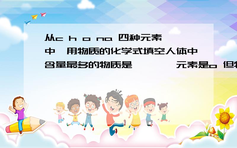 从c h o na 四种元素中,用物质的化学式填空人体中含量最多的物质是————元素是o 但物质呢?o2?