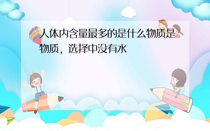 人体内含量最多的是什么物质是物质，选择中没有水